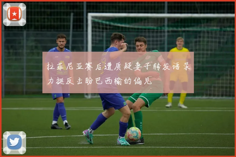 拉菲尼亚赛后遭质疑妻子转发语录力挺反击盼巴西输的偏见