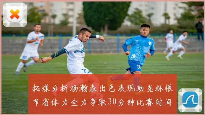 拓媒分析杨瀚森出色表现助克林根节省体力全力争取30分钟比赛时间