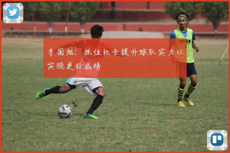 李国旭：抓住机会提升球队实力以实现更好成绩