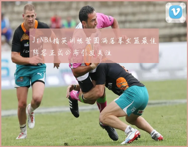 JrNBA精英训练营圆满落幕女篮最佳阵容正式公布引发关注