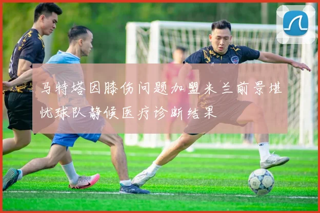 马特塔因膝伤问题加盟米兰前景堪忧球队静候医疗诊断结果
