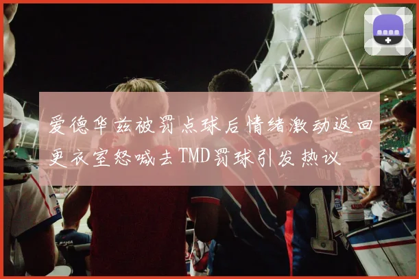 爱德华兹被罚点球后情绪激动返回更衣室怒喊去TMD罚球引发热议