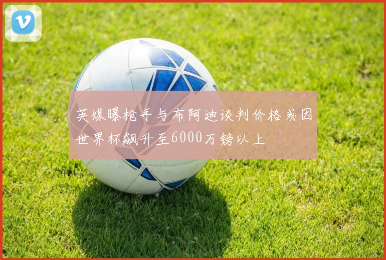 英媒曝枪手与布阿迪谈判价格或因世界杯飙升至6000万镑以上