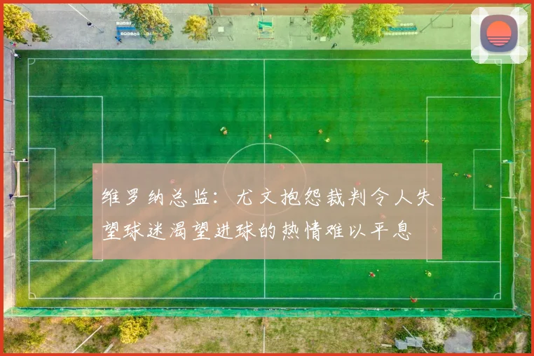 维罗纳总监：尤文抱怨裁判令人失望球迷渴望进球的热情难以平息