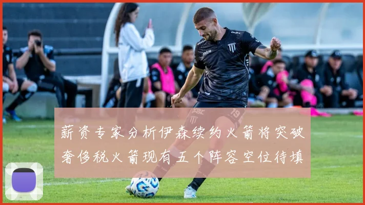 薪资专家分析伊森续约火箭将突破奢侈税火箭现有五个阵容空位待填补