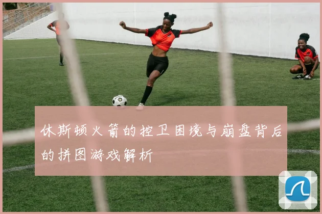 休斯顿火箭的控卫困境与崩盘背后的拼图游戏解析