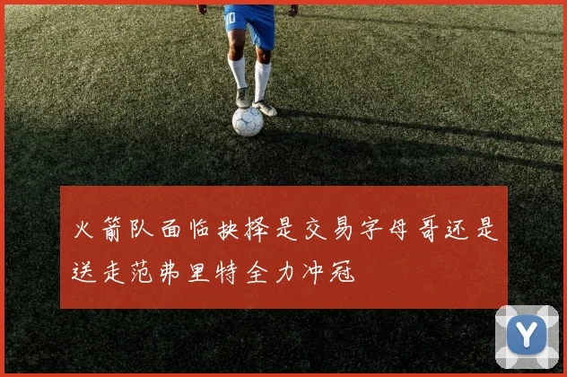 火箭队面临抉择是交易字母哥还是送走范弗里特全力冲冠