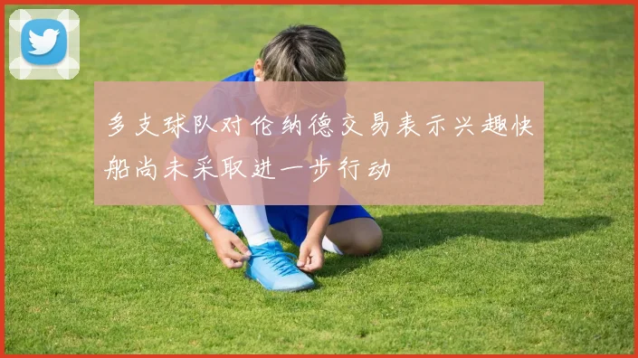 多支球队对伦纳德交易表示兴趣快船尚未采取进一步行动