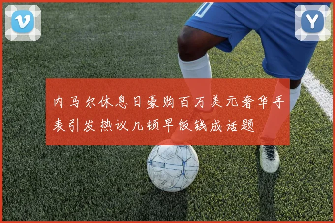内马尔休息日豪购百万美元奢华手表引发热议几顿早饭钱成话题