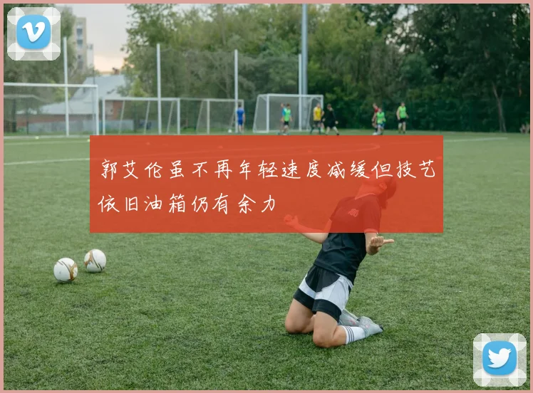 郭艾伦虽不再年轻速度减缓但技艺依旧油箱仍有余力