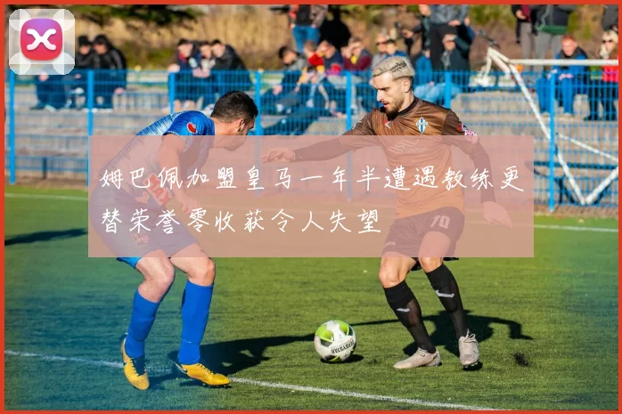 姆巴佩加盟皇马一年半遭遇教练更替荣誉零收获令人失望