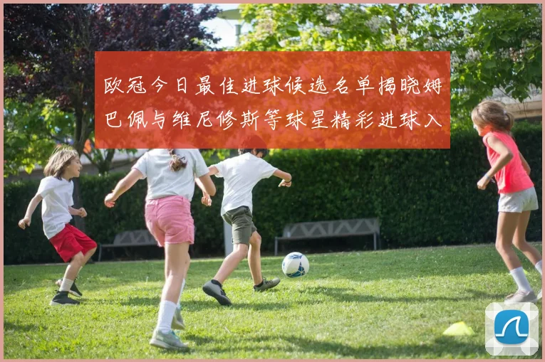 欧冠今日最佳进球候选名单揭晓姆巴佩与维尼修斯等球星精彩进球入围